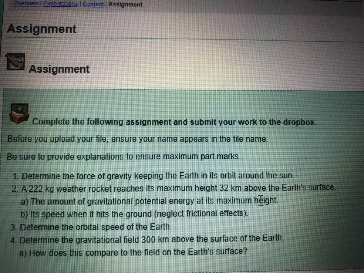 Overview | Expectations | Content | Assignment
Assignment
Assignment
Complete the following assignment and submit your work to the dropbox.
Before you upload your file, ensure your name appears in the file name.
Be sure to provide explanations to ensure maximum part marks.
1. Determine the force of gravity keeping the Earth in its orbit around the sun.
2. A 222 kg weather rocket reaches its maximum height 32 km above the Earth's surface.
a) The amount of gravitational potential energy at its maximum height.
b) Its speed when it hits the ground (neglect frictional effects).
3. Determine the orbital speed of the Earth.
4. Determine the gravitational field 300 km above the surface of the Earth.
a) How does this compare to the field on the Earth's surface?
