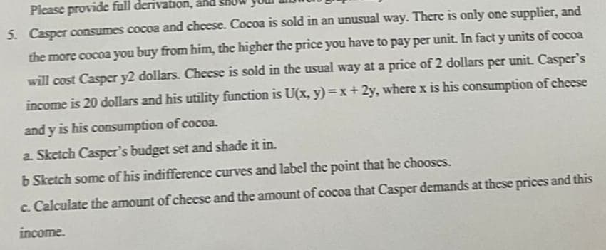 Please provide full derivation, and
5. Casper consumes cocoa and cheese. Cocoa is sold in an unusual way. There is only one supplier, and
the more cocoa you buy from him, the higher the price you have to pay per unit. In fact y units of cocoa
will cost Casper y2 dollars. Cheese is sold in the usual way at a price of 2 dollars per unit. Casper's
income is 20 dollars and his utility function is U(x, y)=x+2y, where x is his consumption of cheese
and y is his consumption of cocoa.
a. Sketch Casper's budget set and shade it in.
b Sketch some of his indifference curves and label the point that he chooses.
c. Calculate the amount of cheese and the amount of cocoa that Casper demands at these prices and this
income.
