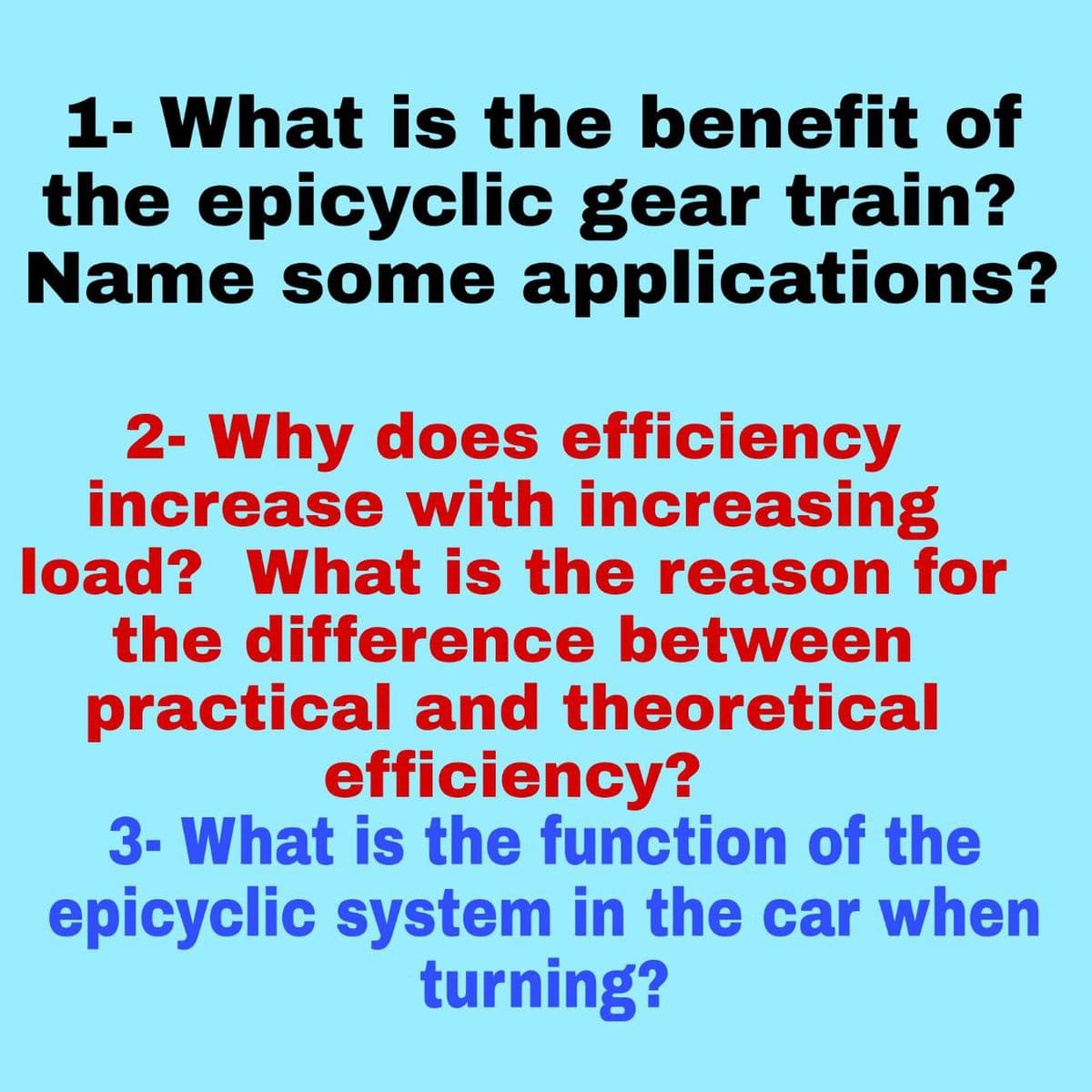 1- What is the benefit of
the epicyclic gear train?
Name some applications?
2- Why does efficiency
increase with increasing
load? What is the reason for
the difference between
practical and theoretical
efficiency?
3- What is the function of the
epicyclic system in the car when
turning?
