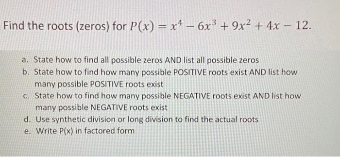 Find the roots (zeros) for P(x) = x – 6x³ + 9x² + 4x – 12.
a. State how to find all possible zeros AND list all possible zeros
b. State how to find how many possible POSITIVE roots exist AND list how
many possible POSITIVE roots exist
c. State how to find how many possible NEGATIVE roots exist AND list how
many possible NEGATIVE roots exist
d. Use synthetic division or long division to find the actual roots
e. Write P(x) in factored form

