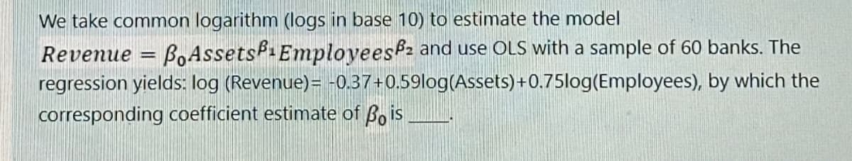 We take common logarithm (logs in base 10) to estimate the model
Revenue
=
BoAssets Employees and use OLS with a sample of 60 banks. The
regression yields: log (Revenue)= -0.37+0.59log(Assets)+0.75log(Employees), by which the
corresponding coefficient estimate of Bois