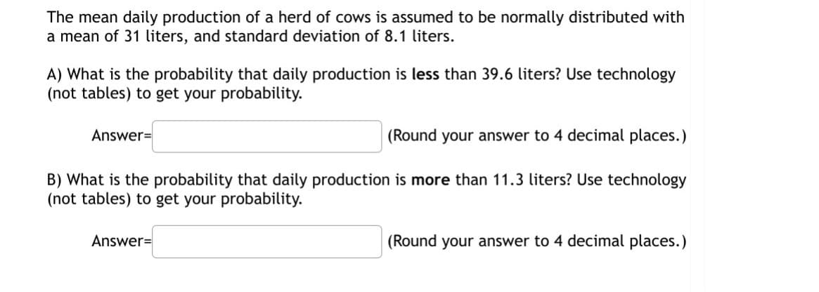The mean daily production of a herd of cows is assumed to be normally distributed with
a mean of 31 liters, and standard deviation of 8.1 liters.
A) What is the probability that daily production is less than 39.6 liters? Use technology
(not tables) to get your probability.
Answer=
(Round your answer to 4 decimal places.)
B) What is the probability that daily production is more than 11.3 liters? Use technology
(not tables) to get your probability.
Answer=
(Round your answer to 4 decimal places.)
