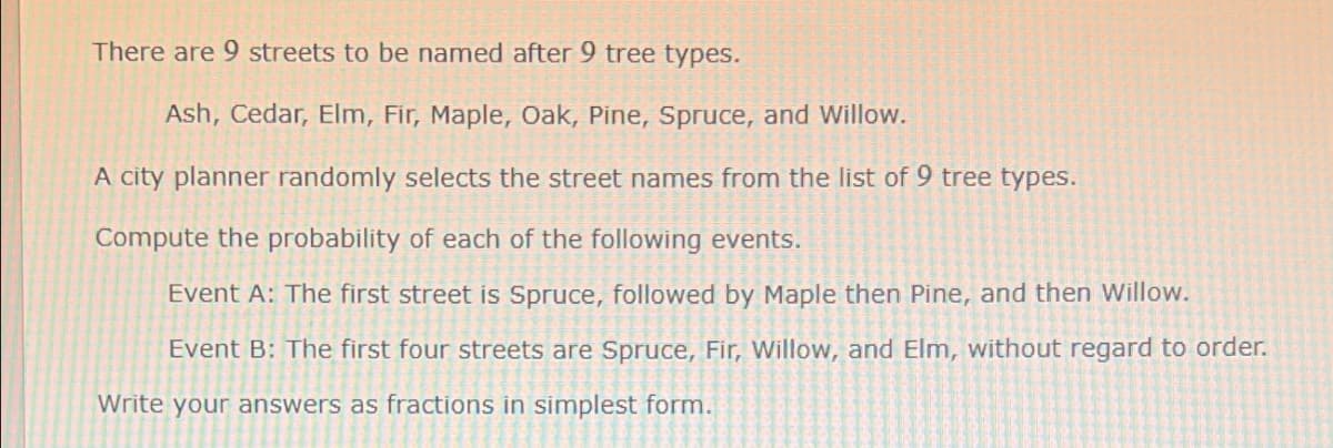 There are 9 streets to be named after 9 tree types.
Ash, Cedar, Elm, Fir, Maple, Oak, Pine, Spruce, and Willow.
A city planner randomly selects the street names from the list of 9 tree types.
Compute the probability of each of the following events.
Event A: The first street is Spruce, followed by Maple then Pine, and then Willow.
Event B: The first four streets are Spruce, Fir, Willow, and Elm, without regard to order.
Write your answers as fractions in simplest form.