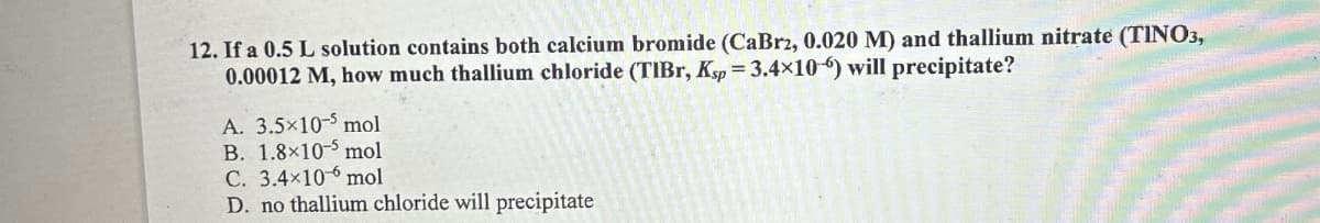 12. If a 0.5 L solution contains both calcium bromide (CaBr2, 0.020 M) and thallium nitrate (TINO3,
0.00012 M, how much thallium chloride (TIBr, Ksp = 3.4×10-6) will precipitate?
A. 3.5×10-5 mol
B. 1.8×10-5 mol
C. 3.4×10
mol
D. no thallium chloride will precipitate