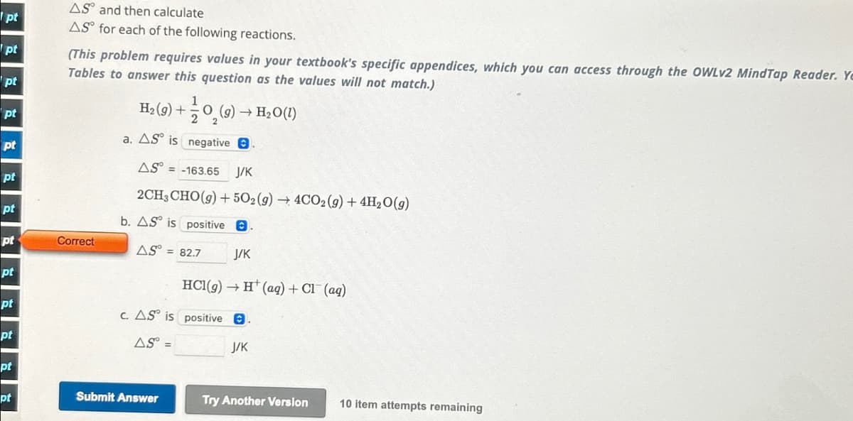(This problem requires values in your textbook's specific appendices, which you can access through the OWLv2 MindTap Reader. Ye
AS and then calculate
pt
AS for each of the following reactions.
pt
pt
pt
pt
Tables to answer this question as the values will not match.)
1
H2(g) + O2(g) → H₂O(1)
a. AS is negative.
AS°= = -163.65 J/K
2CH, CHO(g) +502(g) 4C02 (9)+4H₂O(g)
b. AS is positive.
pt
pt
pt
Correct
AS= = 82.7
J/K
pt
pt
HCl(g) →H(aq) + Cl(aq)
c. AS is positive.
pt
AS =
pt
pt
Submit Answer
J/K
Try Another Version 10 item attempts remaining
