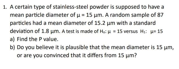 1. A certain type of stainless-steel powder is supposed to have a
mean particle diameter of µ = 15 μm. A random sample of 87
particles had a mean diameter of 15.2 μm with a standard
deviation of 1.8 μm. A test is made of Ho: μ = 15 versus H₁: μ= 15
a) Find the P value.
b) Do you believe it is plausible that the mean diameter is 15 μm,
or are you convinced that it differs from 15 μm?