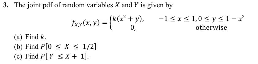 3. The joint pdf of random variables X and Y is given by
fxx(x, y) = {k (x² + 3
y),
0,
-1 ≤ x ≤ 1,0 ≤ y ≤ 1 − x²
otherwise
(a) Find k.
(b) Find P[0≤ X ≤ 1/2]
(c) Find P[Y X + 1].