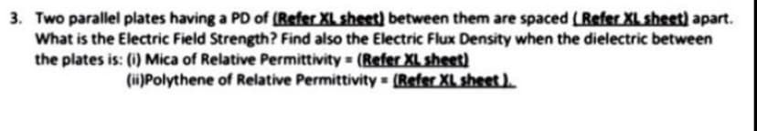 3. Two parallel plates having a PD of (Refer XL sheet) between them are spaced (Refer XL sheet) apart.
What is the Electric Field Strength? Find also the Electric Flux Density when the dielectric between
the plates is: (i) Mica of Relative Permittivity (Refer XL sheet)
(ii)Polythene of Relative Permittivity = (Refer XL sheet).
