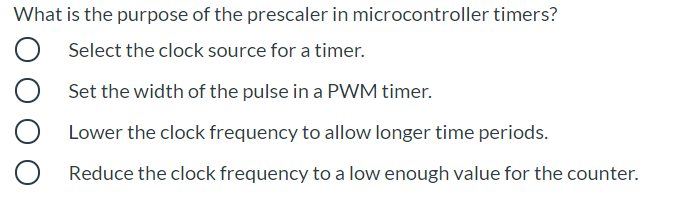 What is the purpose of the prescaler in microcontroller timers?
Select the clock source for a timer.
Set the width of the pulse in a PWM timer.
Lower the clock frequency to allow longer time periods.
Reduce the clock frequency to a low enough value for the counter.
