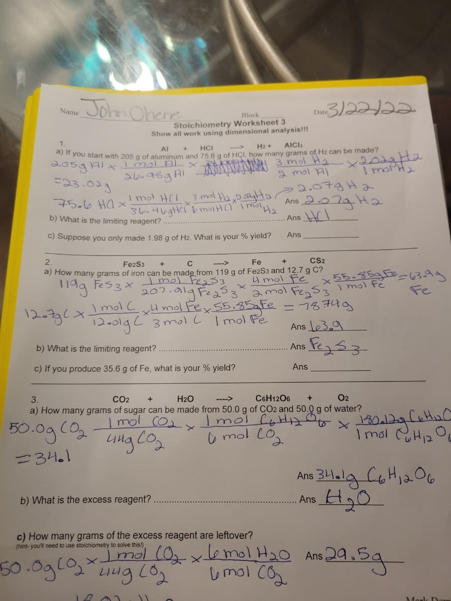 John Ohene
D3)222
Name
Date
Block
Stoichiometry Worksheet 3
Show all work using dimensional analysis!!!
1.
AICI3
HCI
H2 +
->
AI
you start with 205 g of aluminum and 75 6 g of HCI. how many grams of, H2 can be made?
2 mol AI
2.07g H2
Ans 2.07aHa
26.989AI
THJow1
=23.029
3 mol Ha,9 sagta
I mol HCI
36.469HCI bmolHC)" I mol
75.6 Hl x
H2
b) What is the limiting reagent?
Ans Cl
Ans
C) Suppose you only made 1.98 g of H2. What is your % yield?
2.
Fe
CS2
Fe2S3
C
55-35gFe-63ag
Fe
a) How many grams of iron can be made from 119 g of Fe2S3 and 12.7 g C?
u mol Fe
207.a19 Fe amol Fegs3
Imol CxH mol Fex 55.85aFe = 78749
Ans le3.9
Fes3x
Imel Fe233
) mol fe
12-736>
I mol Fe
13-0lgC 3 molC
Fegsz
b) What is the limiting reagent?
Ans
c) If you produce 35.6 g of Fe, what is your % yield?
Ans
3.
CO2
H2O
---->
C6H1206
O2
a) How many grams of sugar can be made from 50.0 g of CO2 and 50.0 g of water?
Imol CoHA
o mol CO,
mol
50.0g(02
I mol CH12O
=34.1
Ans 34.la CoH,aO6
12
b) What is the excess reagent?
Ans
c) How many grams of the excess reagent are leftover?
(hint- you'll need to use stoichiometry to solve this!)
50.0gl0,
Imol (0xlo mol H20 Ans29.
umol co
Mork Don
