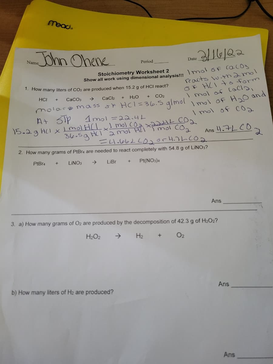 mead.
John Ohene
Name
Period
Date
Stoichiometry Worksheet 2
reacts witthamol
Of HCI to form
I mol of Cacla,
I mol of H o and
I mol of cOa
Show all work using dimensional analysislu Imol 6f cacOs
1. How many liters of CO2 are produced when 15.2 g of HCI react?
HCI
CaCO3
->
CaClz
H2O
CO2
molaro mass ok HCl=36.5
glmol
At STp
15.2g HI xmol H(Lx mol cOzx224L CO2
1mol =22.4L
36.59 HCI aol Hil ^T mol
Ans 4.7L CO
2. How many grams of PtBr4 are needed to react completely with 54.8 g of LINO3?
PtBr4
LINO3
->
LiBr
Pt(NO3)4
Ans
3. a) How many grams of O2 are produced by the decomposition of 42.3 g of H2O2?
H2O2
->
H2
O2
b) How many liters of H2 are produced?
Ans
Ans
