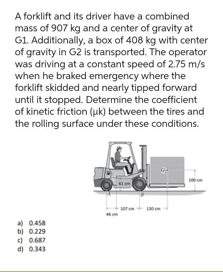 A forklift and its driver have a combined
mass of 907 kg and a center of gravity at
G1. Additionally, a box of 408 kg with center
of gravity in G2 is transported. The operator
was driving at a constant speed of 2.75 m/s
when he braked emergency where the
forklift skidded and nearly tipped forward
until it stopped. Determine the coefficient
of kinetic friction (uk) between the tires and
the rolling surface under these conditions.
G
100 cm
61 cm
B
+ 107 cm - 130 cm
46 cm
a) 0.458
b) 0.229
c) 0.687
d) 0.343
