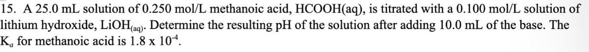 15. A 25.0 mL solution of 0.250 mol/L methanoic acid, HCOOH(aq), is titrated with a 0.100 mol/L solution of
lithium hydroxide, LiOH(aq). Determine the resulting pH of the solution after adding 10.0 mL of the base. The
K for methanoic acid is 1.8 x 104.