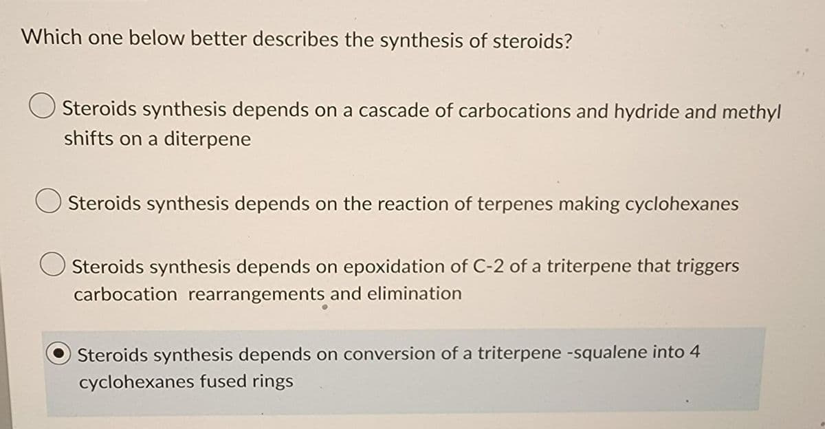 Which one below better describes the synthesis of steroids?
Steroids synthesis depends on a cascade of carbocations and hydride and methyl
shifts on a diterpene
Steroids synthesis depends on the reaction of terpenes making cyclohexanes
Steroids synthesis depends on epoxidation of C-2 of a triterpene that triggers
carbocation rearrangements and elimination
Steroids synthesis depends on conversion of a triterpene -squalene into 4
cyclohexanes fused rings