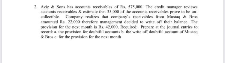 2. Aziz & Sons has accounts receivables of Rs. 575,000. The credit manager reviews
accounts receivables & estimate that 35,000 of the accounts receivables prove to be un-
collectible. Company realizes that company's receivables from Mustaq & Bros
amounted Rs. 22,000 therefore management decided to write off their balance. The
provision for the next month is Rs. 42,000. Required: Prepare at the journal entries to
record: a. the provision for doubtful accounts b. the write off doubtful account of Mustaq
& Bros c. for the provision for the next month
