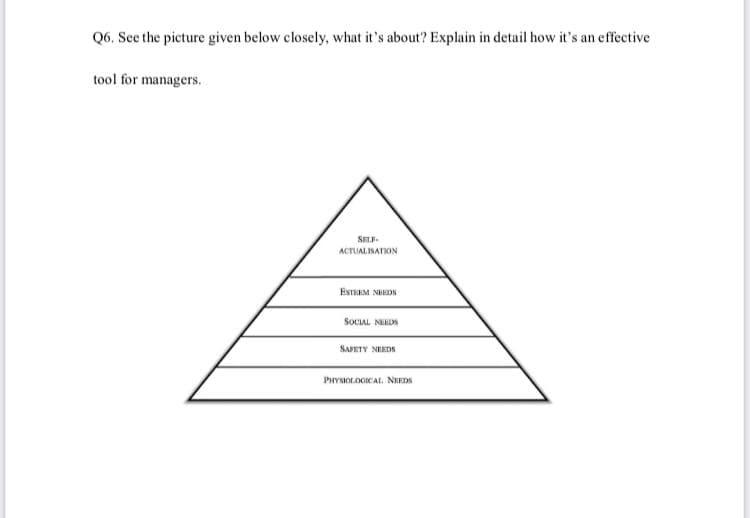 Q6. See the picture given below closely, what it's about? Explain in detail how it's an effective
tool for managers.
SELF
ACTUALISATION
ESTEEM NHDN
SOCIAL NDN
SAJETY NERDS
PHYSIOLOGICAI. NHEDA
