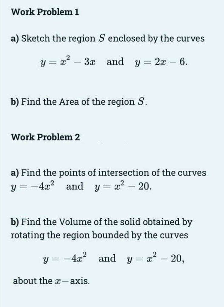 Work Problem 1
a) Sketch the region S enclosed by the curves
y
= x² – 3x and y = 2x - 6.
b) Find the Area of the region S.
Work Problem 2
a) Find the points of intersection of the curves
y = -4x² and y = x² - 20.
b) Find the Volume of the solid obtained by
rotating the region bounded by the curves
-4x² and y=x² – 20,
y =
about the x-axis.
=