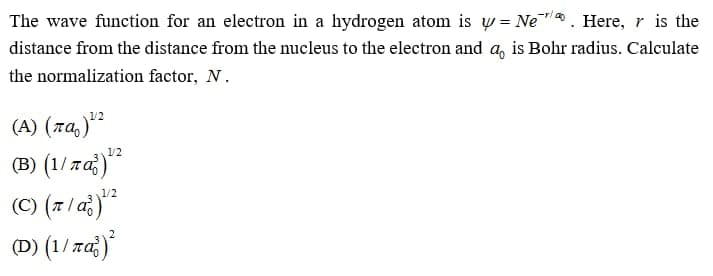The wave function for an electron in a hydrogen atom is w = Ne . Here, r is the
distance from the distance from the nucleus to the electron and a, is Bohr radius. Calculate
the normalization factor, N.
(A) (7a,)"
(B) (1/za)*
1/2
1/2
(C) (7/ a)
(D) (1/ za)
