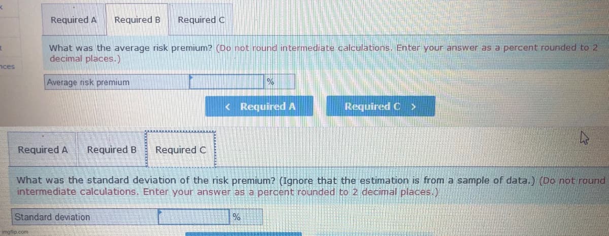 Required A
Required B
Required C
What was the average risk premium? (Do not round intermediate calculations. Enter your answer as a percent rounded to 2
decimal places.)
nces
Average risk premium
<Required A
Required C >
Required A
Required B
Required C
What was the standard deviation of the risk premium? (Ignore that the estimation is from a sample of data.) (Do not round
intermediate calculations. Enter your answer as a percent rounded to 2 decimal places.)
Standard deviation
imgflip.com
