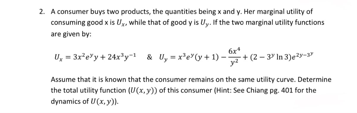 2. A consumer buys two products, the quantities being x and y. Her marginal utility of
consuming good x is Ux, while that of good y is Uy. If the two marginal utility functions
are given by:
6x4
Ux = 3x²ey + 24x³y-1 & U₁ = x³e (y+1)
+ (2 – 3³ In 3)e ²y-3
y2
Assume that it is known that the consumer remains on the same utility curve. Determine
the total utility function (U(x, y)) of this consumer (Hint: See Chiang pg. 401 for the
dynamics of U(x, y)).