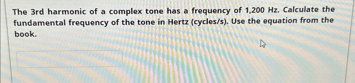 The 3rd harmonic of a complex tone has a frequency of 1,200 Hz. Calculate the
fundamental frequency of the tone in Hertz (cycles/s). Use the equation from the
book.