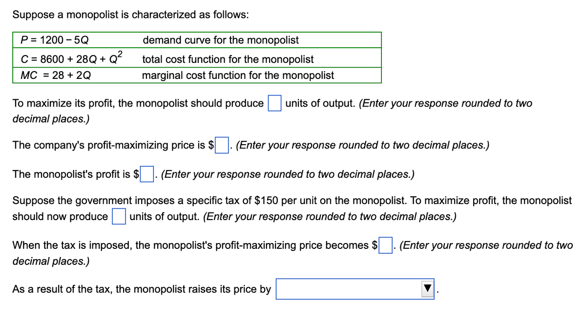 Suppose a monopolist is characterized as follows:
P= 1200-5Q
C = 8600 + 28Q+Q²
MC 28 + 2Q
demand curve for the monopolist
total cost function for the monopolist
marginal cost function for the monopolist
To maximize its profit, the monopolist should produce units of output. (Enter your response rounded to two
decimal places.)
The company's profit-maximizing price is $ (Enter your response rounded to two decimal places.)
The monopolist's profit is $ (Enter your response rounded to two decimal places.)
Suppose the government imposes a specific tax of $150 per unit on the monopolist. To maximize profit, the monopolist
should now produce units of output. (Enter your response rounded to two decimal places.)
When the tax is imposed, the monopolist's profit-maximizing price becomes $ (Enter your response rounded to two
decimal places.)
As a result of the tax, the monopolist raises its price by