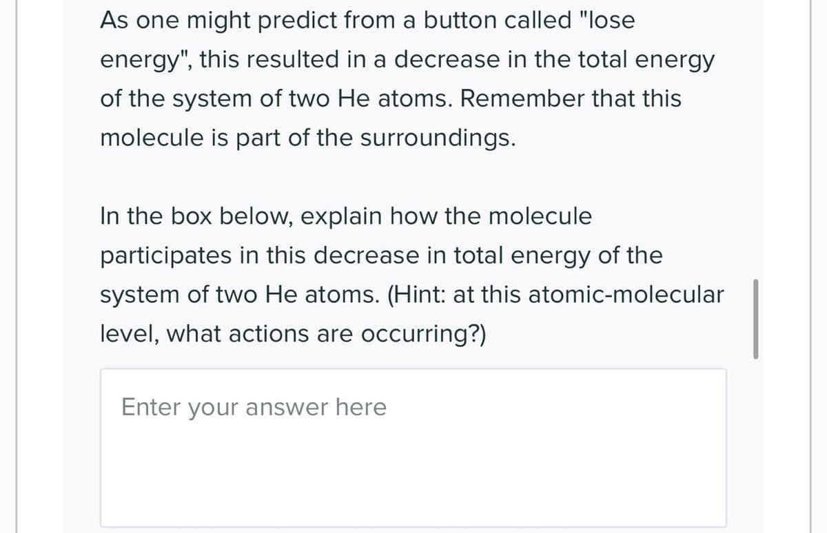 As one might predict from a button called "lose
energy", this resulted in a decrease in the total energy
of the system of two He atoms. Remember that this
molecule is part of the surroundings.
In the box below, explain how the molecule
participates in this decrease in total energy of the
system of two He atoms. (Hint: at this atomic-molecular
level, what actions are occurring?)
Enter your answer here