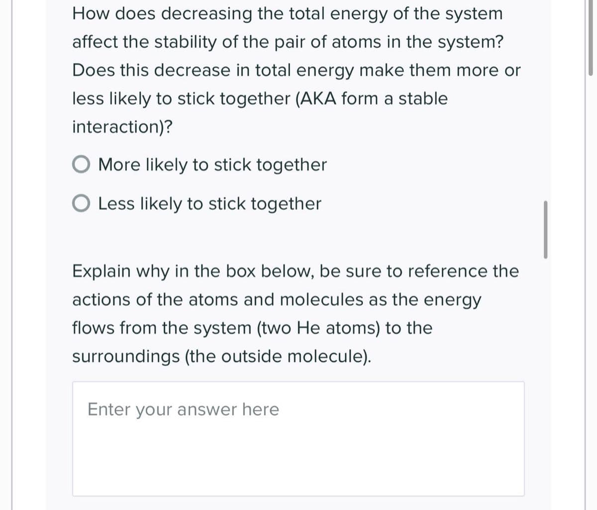 How does decreasing the total energy of the system
affect the stability of the pair of atoms in the system?
Does this decrease in total energy make them more or
less likely to stick together (AKA form a stable
interaction)?
More likely to stick together
O Less likely to stick together
Explain why in the box below, be sure to reference the
actions of the atoms and molecules as the energy
flows from the system (two He atoms) to the
surroundings (the outside molecule).
Enter your answer here