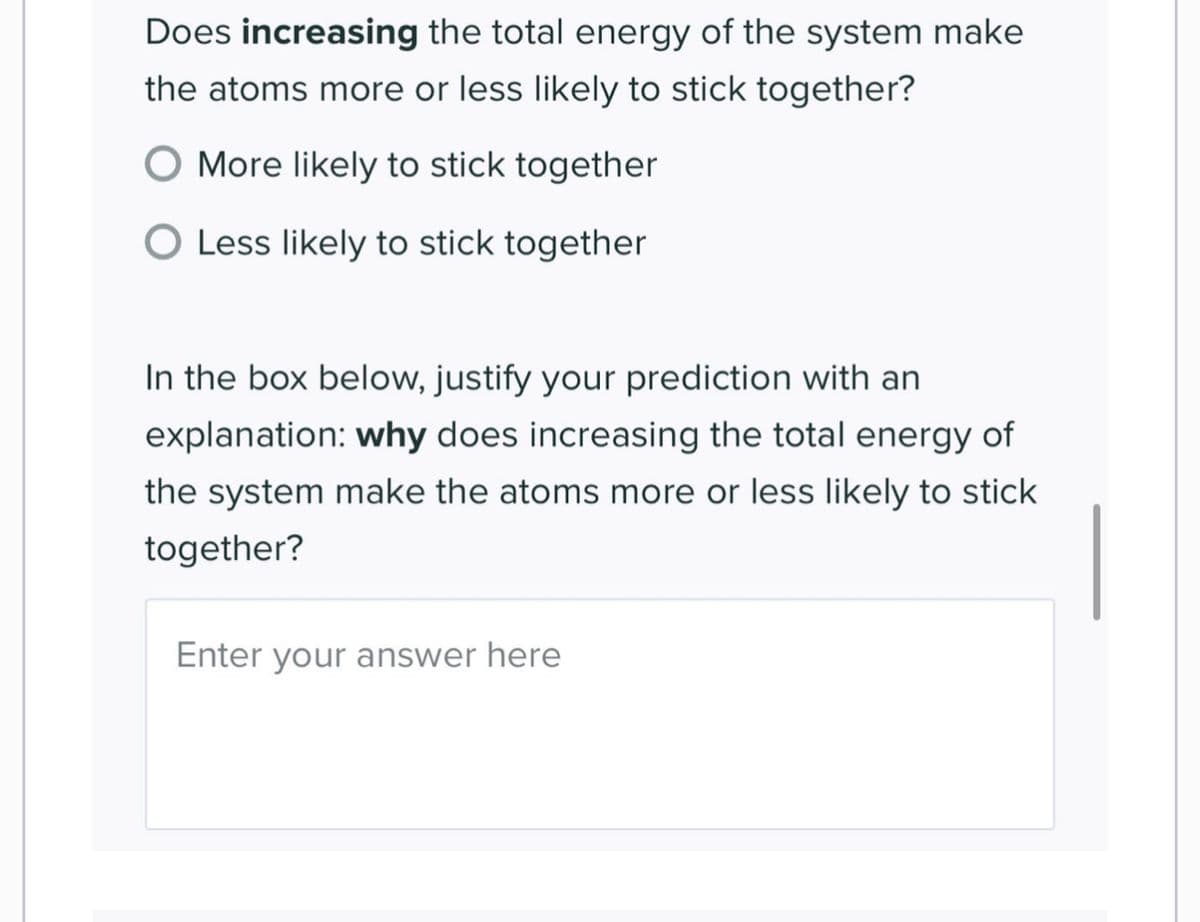 Does increasing the total energy of the system make
the atoms more or less likely to stick together?
O More likely to stick together
O Less likely to stick together
In the box below, justify your prediction with an
explanation: why does increasing the total energy of
the system make the atoms more or less likely to stick
together?
Enter your answer here