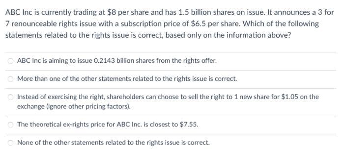 ABC Inc is currently trading at $8 per share and has 1.5 billion shares on issue. It announces a 3 for
7 renounceable rights issue with a subscription price of $6.5 per share. Which of the following
statements related to the rights issue is correct, based only on the information above?
ABC Inc is aiming to issue 0.2143 billion shares from the rights offer.
More than one of the other statements related to the rights issue is correct.
Instead of exercising the right, shareholders can choose to sell the right to 1 new share for $1.05 on the
exchange (ignore other pricing factors).
The theoretical ex-rights price for ABC Inc. is closest to $7.55.
None of the other statements related to the rights issue is correct.