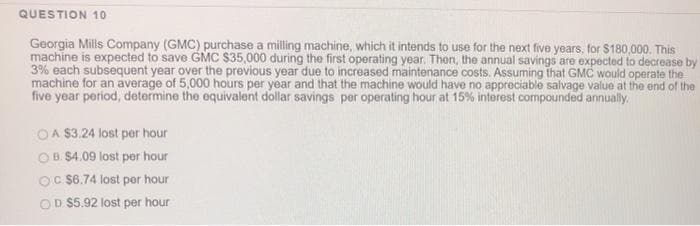 QUESTION 10
Georgia Mills Company (GMC) purchase a milling machine, which it intends to use for the next five years, for $180,000. This
machine is expected to save GMC $35,000 during the first operating year. Then, the annual savings are expected to decrease by
3% each subsequent year over the previous year due to increased maintenance costs. Assuming that GMC would operate the
machine for an average of 5,000 hours per year and that the machine would have no appreciable salvage value at the end of the
five year period, determine the equivalent dollar savings per operating hour at 15% interest compounded annually.
OA $3.24 lost per hour
OB. $4.09 lost per hour
OC $6.74 lost per hour
D.$5.92 lost per hour