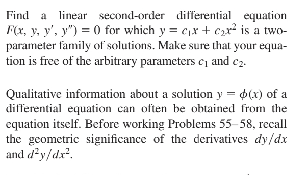 Find a linear second-order differential equation
F(x, y, y', y") = 0 for which y = c₁x + c₂x² is a two-
parameter family of solutions. Make sure that your equa-
tion is free of the arbitrary parameters c₁ and c₂.
Qualitative information about a solution y = (x) of a
differential equation can often be obtained from the
equation itself. Before working Problems 55–58, recall
the geometric significance of the derivatives dy/dx
and d²y/dx².