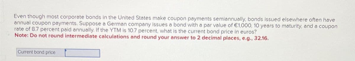 Even though most corporate bonds in the United States make coupon payments semiannually, bonds issued elsewhere often have
annual coupon payments. Suppose a German company issues a bond with a par value of €1,000, 10 years to maturity, and a coupon
rate of 8.7 percent paid annually. If the YTM is 10.7 percent, what is the current bond price in euros?
Note: Do not round intermediate calculations and round your answer to 2 decimal places, e.g., 32.16.
Current bond price