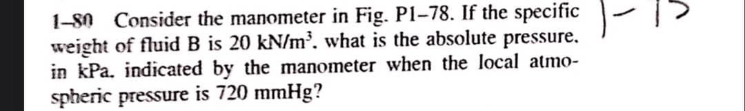 1-80 Consider the manometer in Fig. P1-78. If the specific
weight of fluid B is 20 kN/m³. what is the absolute pressure.
in kPa, indicated by the manometer when the local atmo-
spheric pressure is 720 mmHg?

