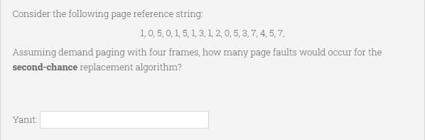Consider the following page reference string.
1,0, 5, 0,1, 5, 1, 3, 1, 2, 0, 5, 3, 7, 4, 5, 7,
Assuming demand paging with four frames, how many page faults would occur for the
second-chance replacement algorithm?
Yanıt:
