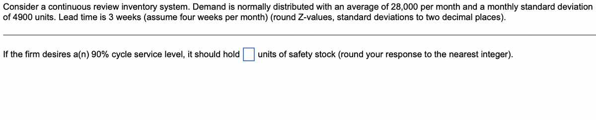 Consider a continuous review inventory system. Demand is normally distributed with an average of 28,000 per month and a monthly standard deviation
of 4900 units. Lead time is 3 weeks (assume four weeks per month) (round Z-values, standard deviations to two decimal places).
If the firm desires a(n) 90% cycle service level, it should hold
units of safety stock (round your response to the nearest integer).