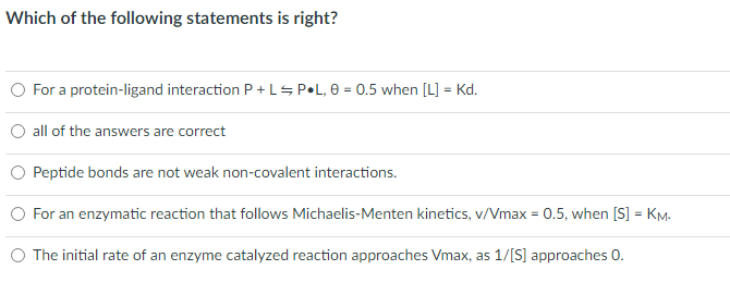 Which of the following statements is right?
O For a protein-ligand interaction P +LSP•L, 0 = 0.5 when [L] = Kd.
all of the answers are correct
Peptide bonds are not weak non-covalent interactions.
For an enzymatic reaction that follows Michaelis-Menten kinetics, v/Vmax = 0.5, when [S] = KM.
The initial rate of an enzyme catalyzed reaction approaches Vmax, as 1/[S] approaches 0.

