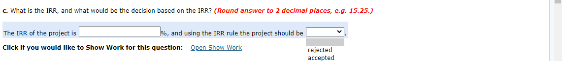 c. What is the IRR, and what would be the decision based on the IRR? (Round answer to 2 decimal places, e.g. 15.25.)
The IRR of the project is
%, and using the IRR rule the project should be
Click if you would like to Show Work for this question: Open Show Work
rejected
accepted
