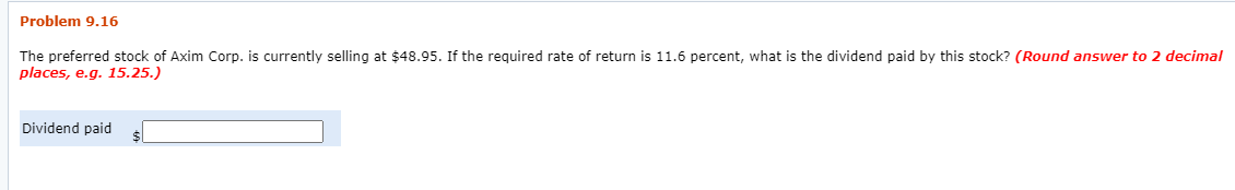 Problem 9.16
The preferred stock of Axim Corp. is currently selling at $48.95. If the required rate of return is 11.6 percent, what is the dividend paid by this stock? (Round answer to 2 decimal
places, e.g. 15.25.)
Dividend paid
