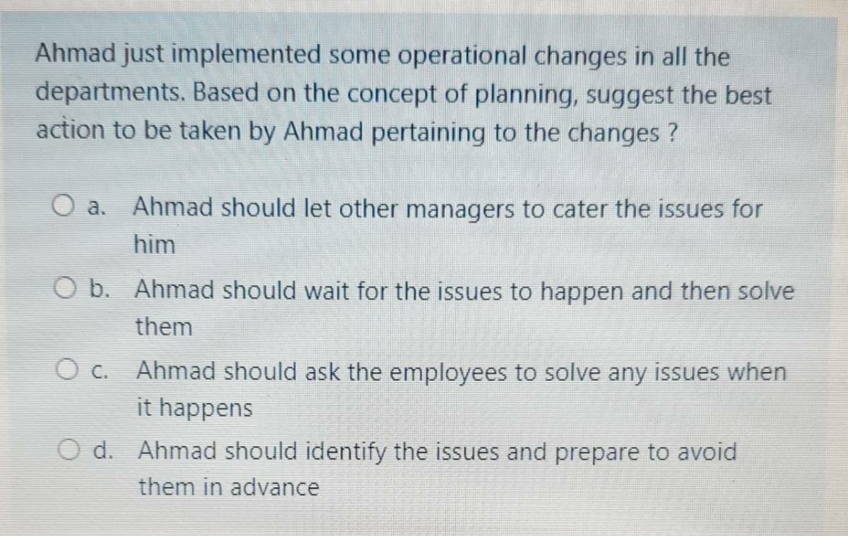 Ahmad just implemented some operational changes in all the
departments. Based on the concept of planning, suggest the best
action to be taken by Ahmad pertaining to the changes ?
a. Ahmad should let other managers to cater the issues for
him
O b. Ahmad should wait for the issues to happen and then solve
them
O c. Ahmad should ask the employees to solve any issues when
it happens
d. Ahmad should identify the issues and prepare to avoid
them in advance
