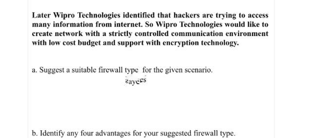 Later Wipro Technologies identified that hackers are trying to access
many information from internet. So Wipro Technologies would like to
create network with a strictly controlled communication environment
with low cost budget and support with encryption technology.
a. Suggest a suitable firewall type for the given scenario.
гауссs
b. Identify any four advantages for your suggested firewall type.
