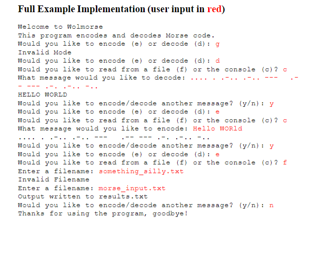 Full Example Implementation (user input in red)
Welcome to Wolmorse
This program encodes and decodes Morse code.
Would you like to encode (e) or decode (d) : g
Invalid Mode
Would you like to encode (e) or decode (d) :
Would you like to read from a file (f) or the console (c) ? c
What message would you like to decode:
d
..
- ---
.-.
.-.
..
HELLO WORLD
Would you like to encode/decode another message? (y/n) : y
Would you like to encode (e) or decode (d) : e
Would you like to read from a file (f) or the console (c) ? c
What message would you like to encode: Hello WOR1
.-..
.-..
.-- ---.- ..-.. -..
---
Would you like to encode /decode another message? (y/n) : y
Would you like to encode (e) or decode (d) : e
Would you like to read from a file (f) or the console (c) ? £
Enter a filename: something_silly.txt
Invalid Filename
Enter a filename: morse_input.txt
Output written to results.txt
Would you like to encode /decode another message? (y/n) : n
Thanks for using the program, goodbye !
