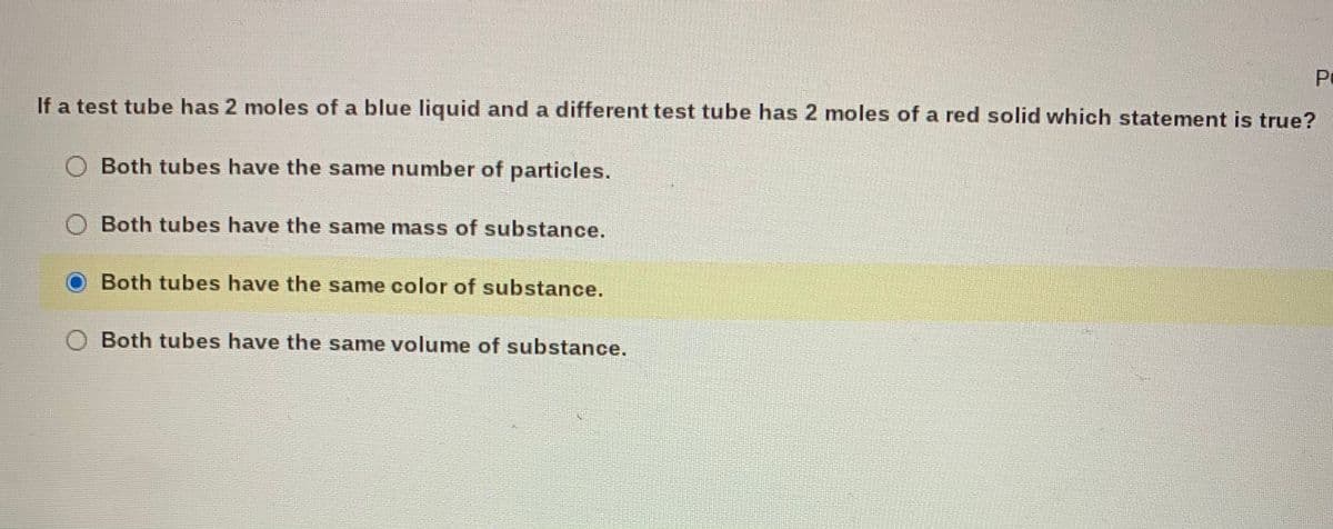 PC
If a test tube has 2 moles of a blue liquid and a different test tube has 2 moles of a red solid which statement is true?
Both tubes have the same number of particles.
Both tubes have the same mass of substance.
Both tubes have the same color of substance.
Both tubes have the same volume of substance.
