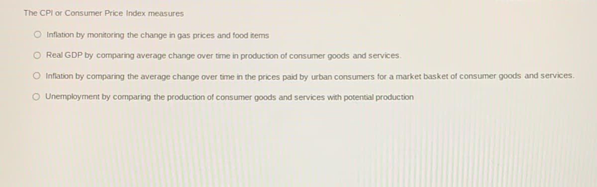 The CPI or Consumer Price Index measures
O Inflation by monitoring the change in gas prices and food items
O Real GDP by comparing average change over time in production of consumer goods and services.
O Inflation by comparing the average change over time in the prices paid by urban consumers for a market basket of consumer goods and services.
O Unemployment by comparing the production of consumer goods and services with potential production
