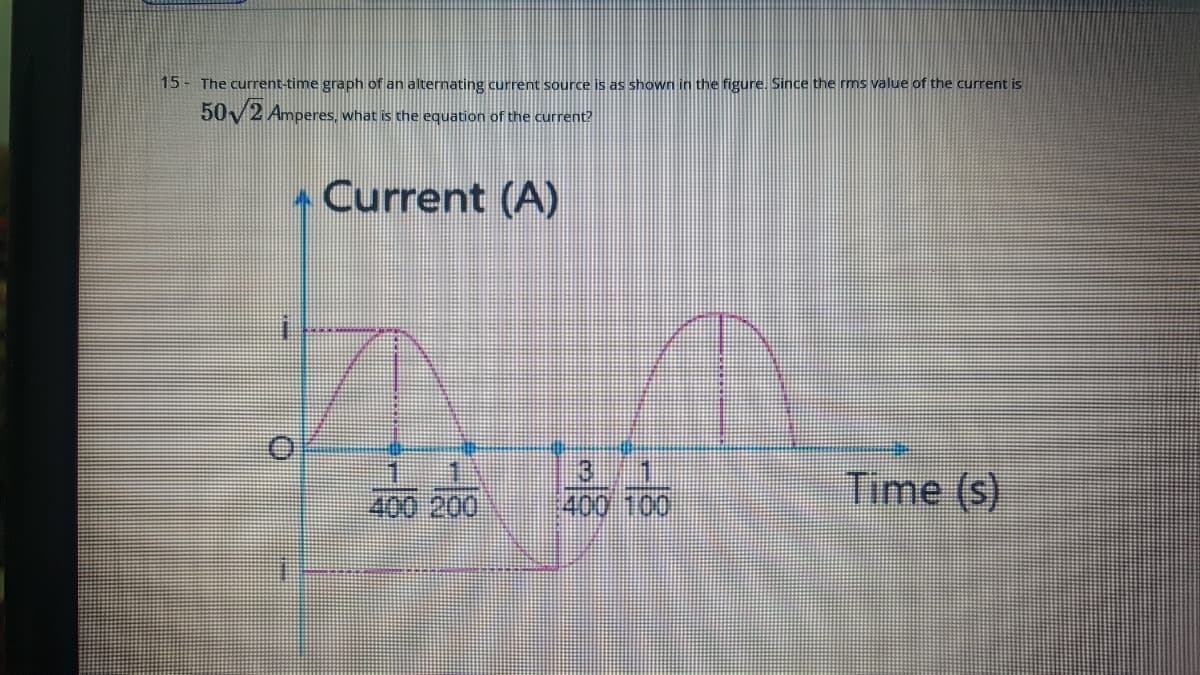 15- The current-time graph of an alternating current source is as shown in the figure. Since the ms value of the current is
50/2 Amperes, what is the equation of the current?
Current (A)
1 11
400 200,
Time (s)
400 100
