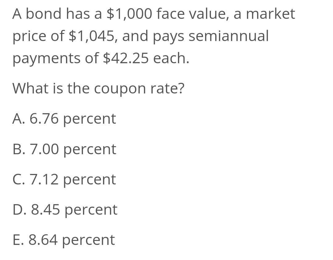 A bond has a $1,000 face value, a market
price of $1,045, and pays semiannual
payments of $42.25 each.
What is the coupon rate?
A. 6.76 percent
B. 7.00 percent
C. 7.12 percent
D. 8.45 percent
E. 8.64 percent

