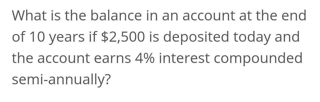 What is the balance in an account at the end
of 10 years if $2,500 is deposited today and
the account earns 4% interest compounded
semi-annually?
