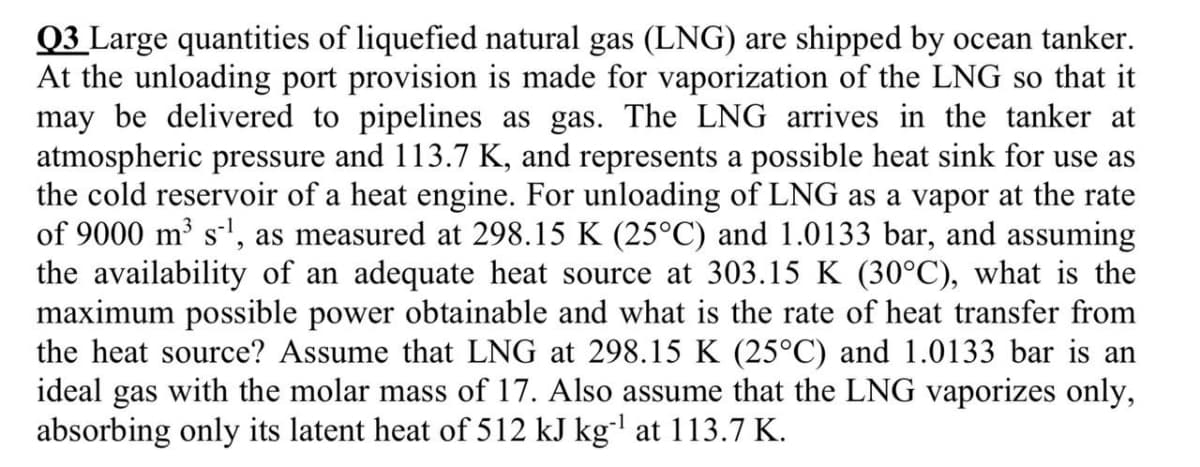 Q3 Large quantities of liquefied natural gas (LNG) are shipped by ocean tanker.
At the unloading port provision is made for vaporization of the LNG so that it
may be delivered to pipelines as gas. The LNG arrives in the tanker at
atmospheric pressure and 113.7 K, and represents a possible heat sink for use as
the cold reservoir of a heat engine. For unloading of LNG as a vapor at the rate
of 9000 m³ s', as measured at 298.15 K (25°C) and 1.0133 bar, and assuming
the availability of an adequate heat source at 303.15 K (30°C), what is the
maximum possible power obtainable and what is the rate of heat transfer from
the heat source? Assume that LNG at 298.15 K (25°C) and 1.0133 bar is an
ideal gas with the molar mass of 17. Also assume that the LNG vaporizes only,
absorbing only its latent heat of 512 kJ kg' at 113.7 K.
