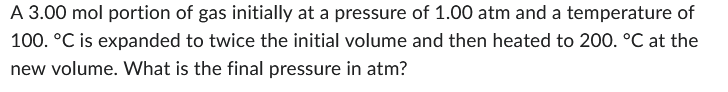 A 3.00 mol portion of gas initially at a pressure of 1.00 atm and a temperature of
100. °C is expanded to twice the initial volume and then heated to 200. °C at the
new volume. What is the final pressure in atm?