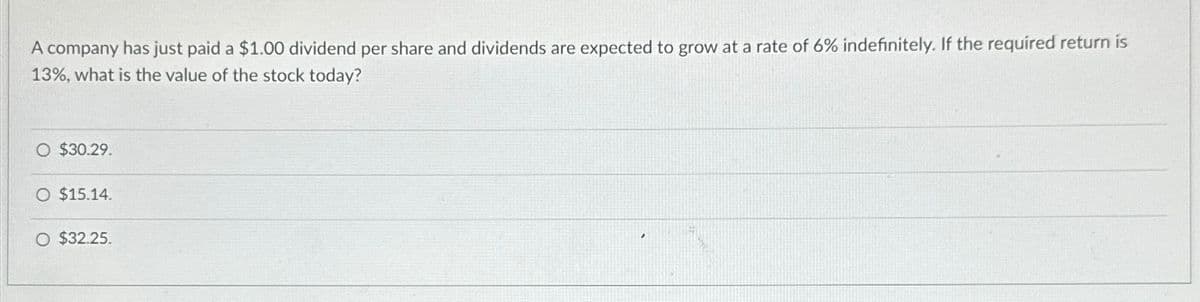 A company has just paid a $1.00 dividend per share and dividends are expected to grow at a rate of 6% indefinitely. If the required return is
13%, what is the value of the stock today?
O $30.29.
O $15.14.
O $32.25.
'